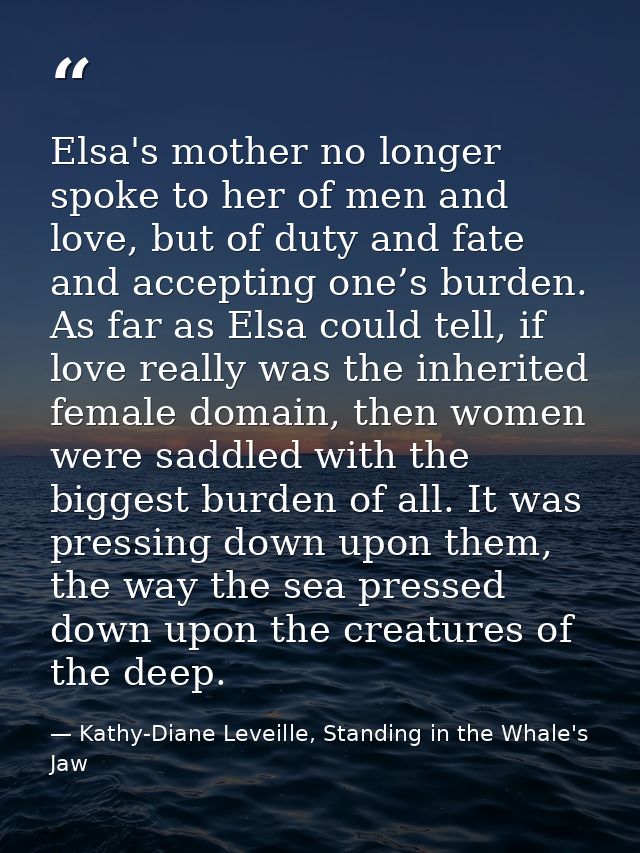 Elsa's mother no longer spoke to her of men and love, but of duty and fate and accepting one’s burden. As far as Elsa co — Kathy-Diane Leveille, Standing in the Whale's Jaw