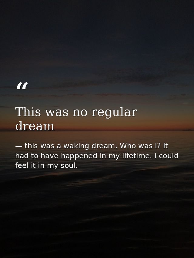 This was no regular dream — this was a waking dream. Who was I? It had to have happened in my lifetime. I could feel it in my soul.