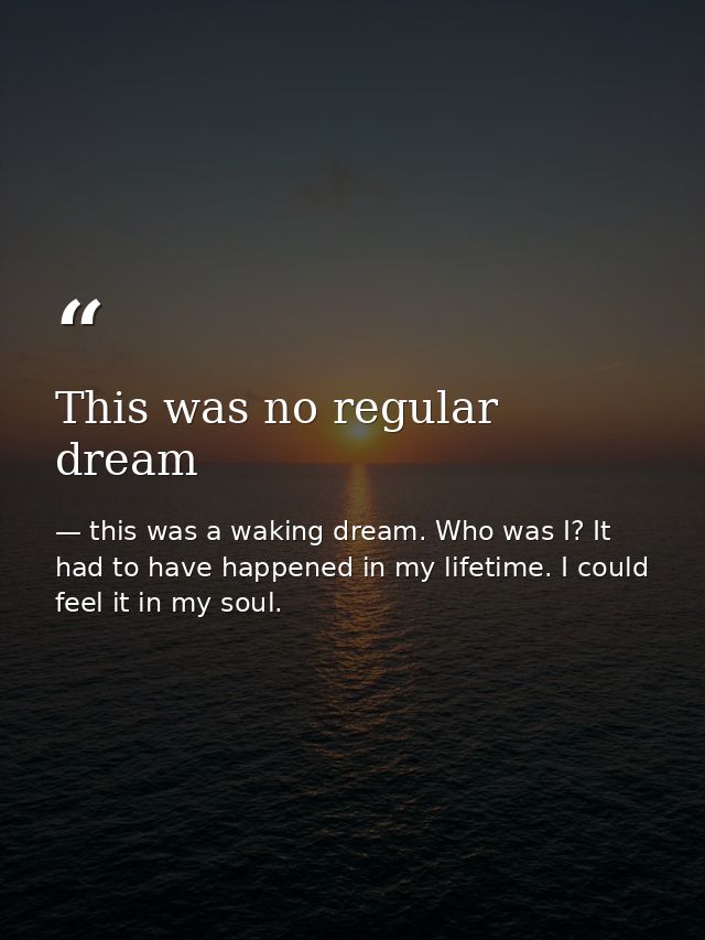 This was no regular dream — this was a waking dream. Who was I? It had to have happened in my lifetime. I could feel it in my soul.