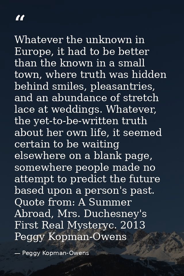 Whatever the unknown in Europe, it had to be better than the known in a small town, where truth was hidden behind smiles — Peggy Kopman-Owens