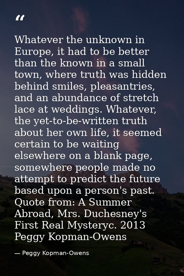 Whatever the unknown in Europe, it had to be better than the known in a small town, where truth was hidden behind smiles — Peggy Kopman-Owens