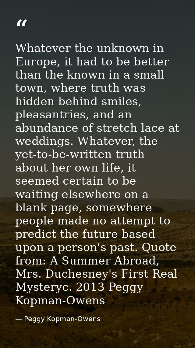 Whatever the unknown in Europe, it had to be better than the known in a small town, where truth was hidden behind smiles — Peggy Kopman-Owens