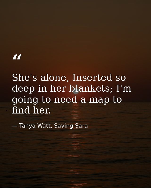 She's alone, Inserted so deep in her blankets; I'm going to need a map to find her. — Tanya Watt, Saving Sara