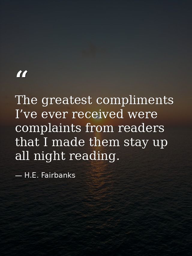 The greatest compliments I’ve ever received were complaints from readers that I made them stay up all night reading. — H.E. Fairbanks