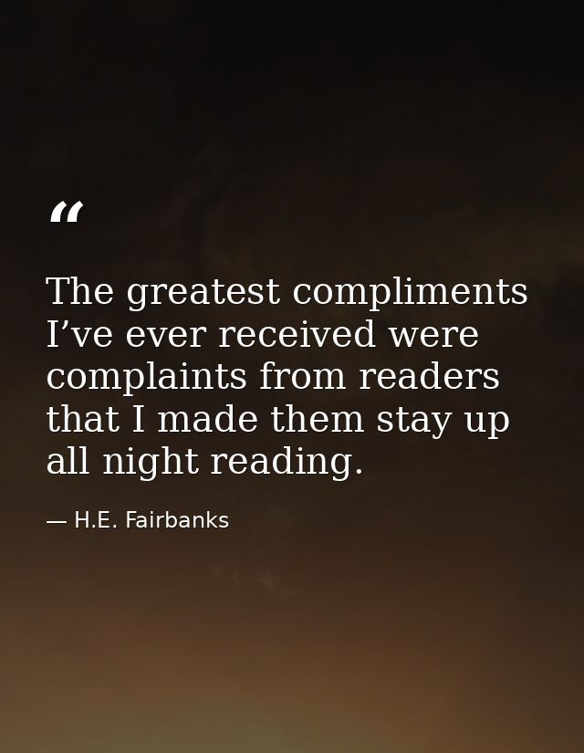 The greatest compliments I’ve ever received were complaints from readers that I made them stay up all night reading. — H.E. Fairbanks