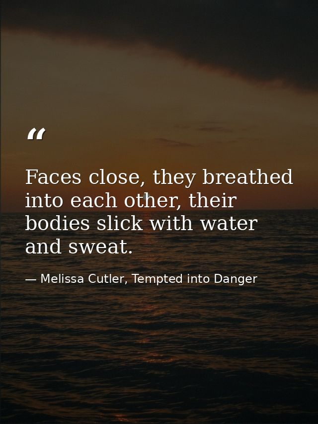 Faces close, they breathed into each other, their bodies slick with water and sweat. — Melissa Cutler, Tempted into Danger