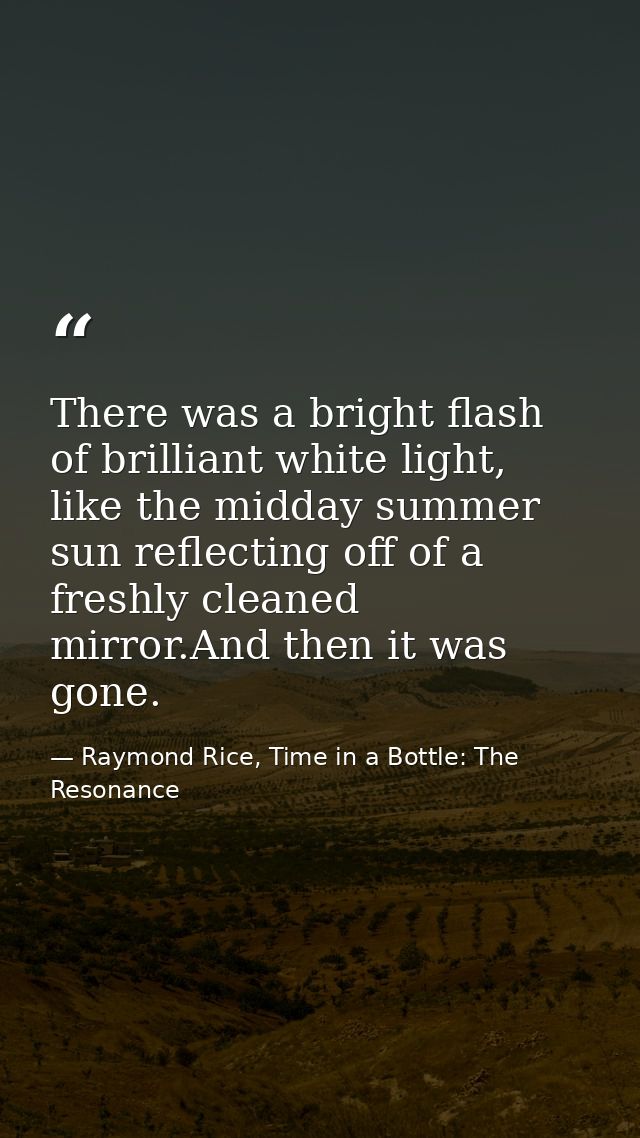There was a bright flash of brilliant white light, like the midday summer sun reflecting off of a freshly cleaned mirror — Raymond Rice, Time in a Bottle: The Resonance