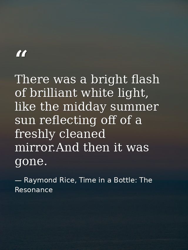 There was a bright flash of brilliant white light, like the midday summer sun reflecting off of a freshly cleaned mirror — Raymond Rice, Time in a Bottle: The Resonance