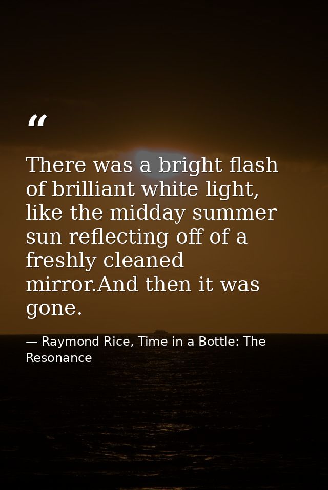 There was a bright flash of brilliant white light, like the midday summer sun reflecting off of a freshly cleaned mirror — Raymond Rice, Time in a Bottle: The Resonance