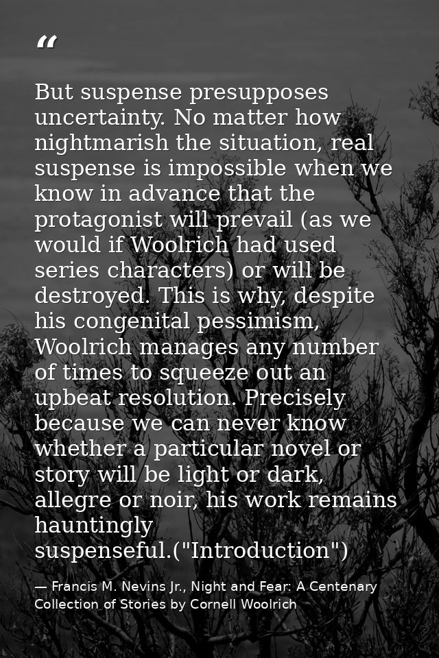 But suspense presupposes uncertainty. No matter how nightmarish the situation, real suspense is impossible when we know  — Francis M. Nevins Jr., Night and Fear: A Centenary Collection of Stories by Cornell Woolrich