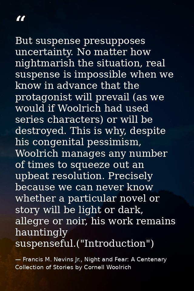 But suspense presupposes uncertainty. No matter how nightmarish the situation, real suspense is impossible when we know  — Francis M. Nevins Jr., Night and Fear: A Centenary Collection of Stories by Cornell Woolrich