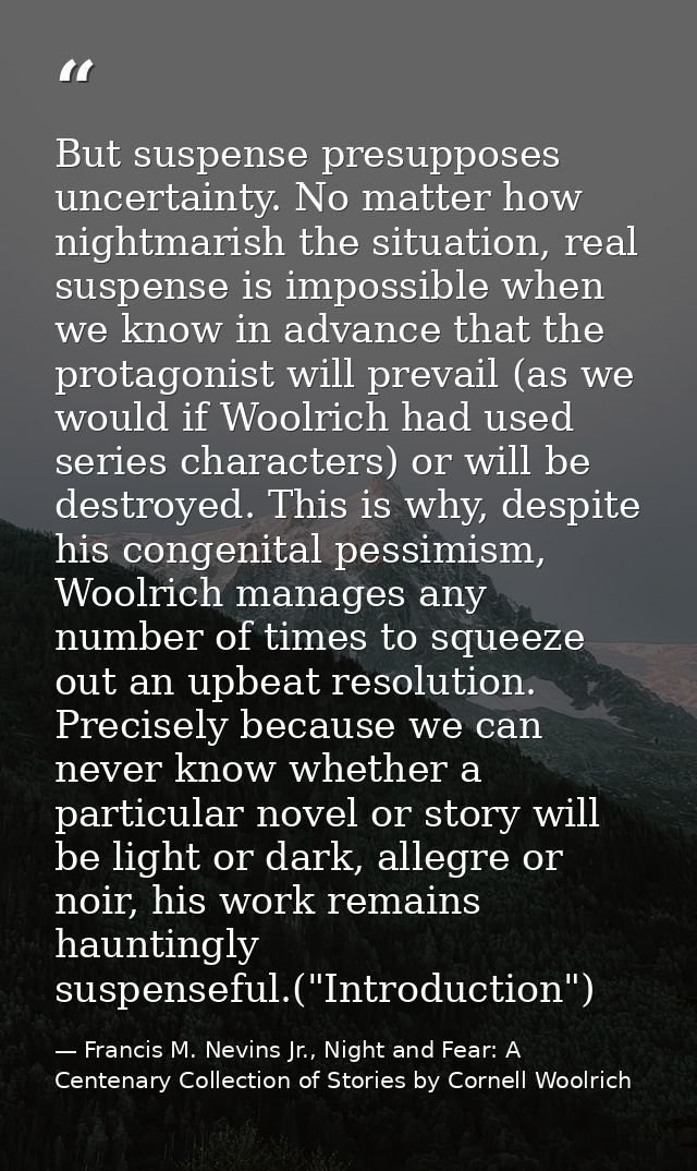 But suspense presupposes uncertainty. No matter how nightmarish the situation, real suspense is impossible when we know  — Francis M. Nevins Jr., Night and Fear: A Centenary Collection of Stories by Cornell Woolrich