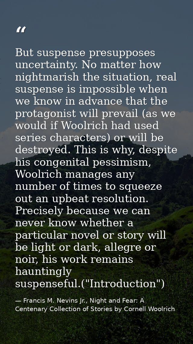 But suspense presupposes uncertainty. No matter how nightmarish the situation, real suspense is impossible when we know  — Francis M. Nevins Jr., Night and Fear: A Centenary Collection of Stories by Cornell Woolrich