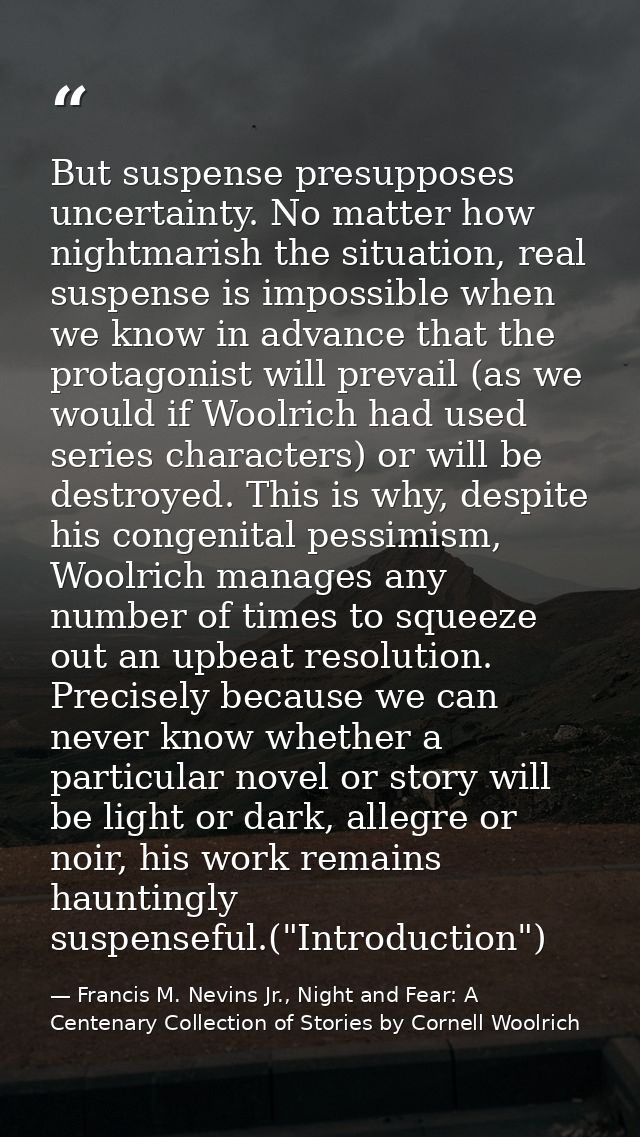 But suspense presupposes uncertainty. No matter how nightmarish the situation, real suspense is impossible when we know  — Francis M. Nevins Jr., Night and Fear: A Centenary Collection of Stories by Cornell Woolrich