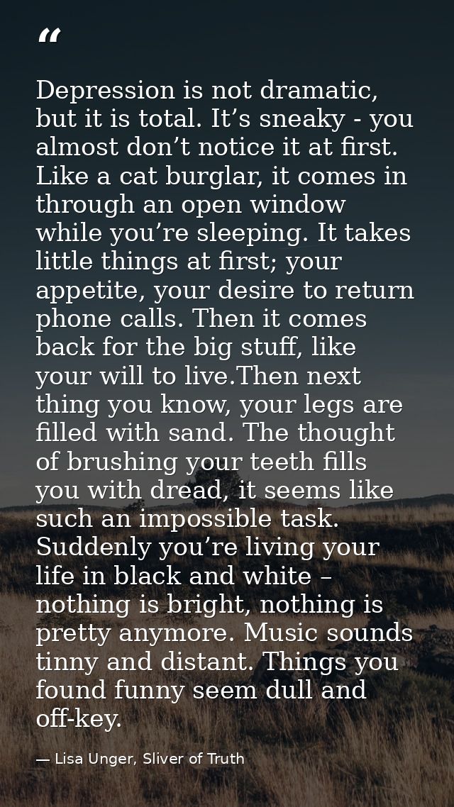 Depression is not dramatic, but it is total. It’s sneaky - you almost don’t notice it at first. Like a cat burglar, it c — Lisa Unger, Sliver of Truth