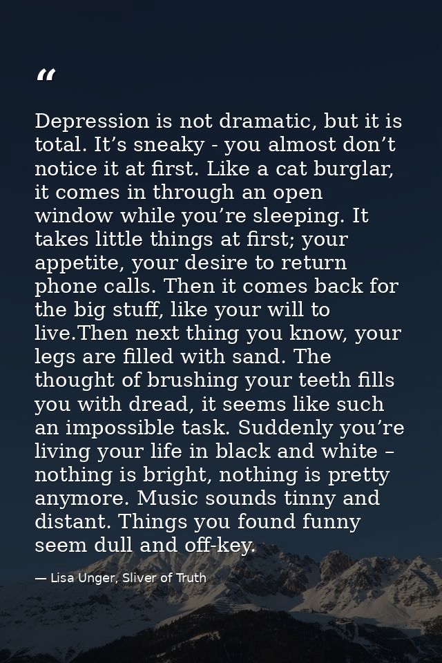 Depression is not dramatic, but it is total. It’s sneaky - you almost don’t notice it at first. Like a cat burglar, it c — Lisa Unger, Sliver of Truth
