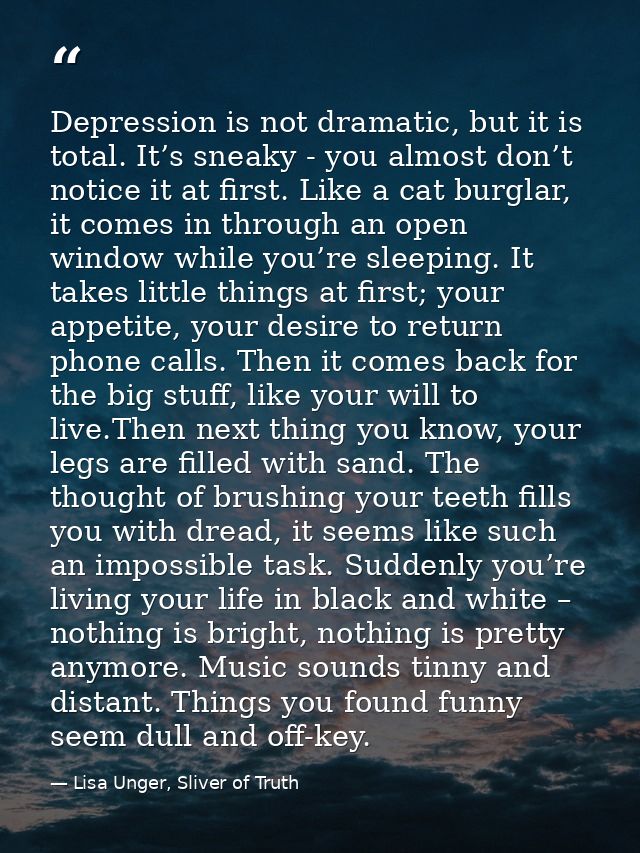 Depression is not dramatic, but it is total. It’s sneaky - you almost don’t notice it at first. Like a cat burglar, it c — Lisa Unger, Sliver of Truth
