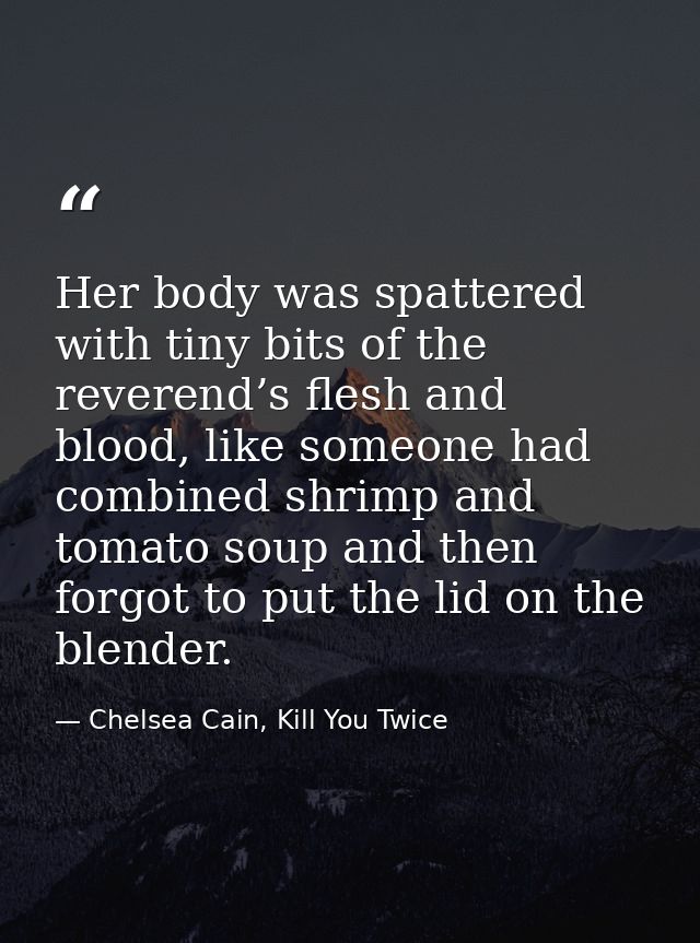 Her body was spattered with tiny bits of the reverend’s flesh and blood, like someone had combined shrimp and tomato sou — Chelsea Cain, Kill You Twice