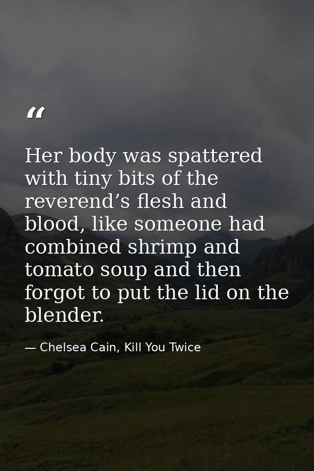 Her body was spattered with tiny bits of the reverend’s flesh and blood, like someone had combined shrimp and tomato sou — Chelsea Cain, Kill You Twice