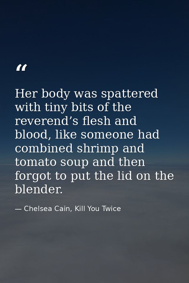 Her body was spattered with tiny bits of the reverend’s flesh and blood, like someone had combined shrimp and tomato sou — Chelsea Cain, Kill You Twice