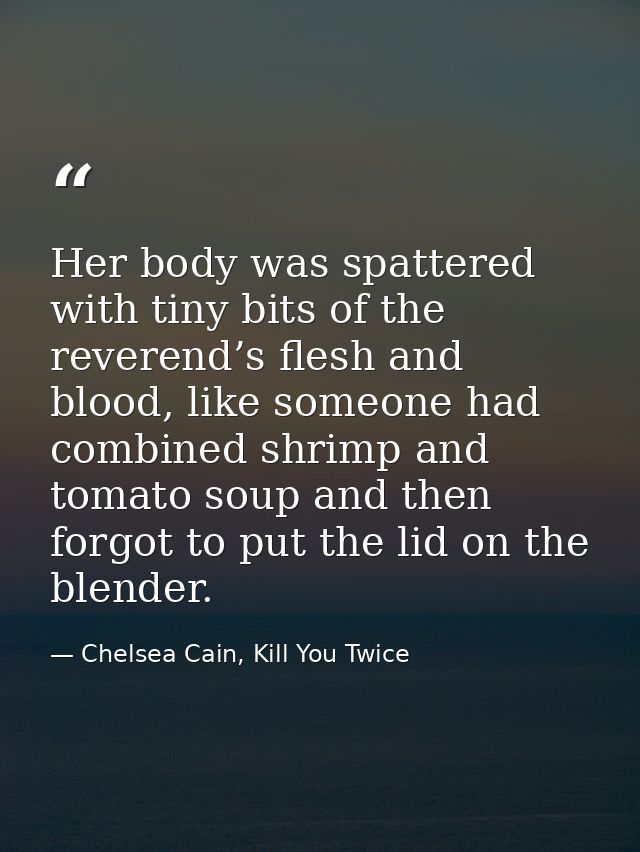 Her body was spattered with tiny bits of the reverend’s flesh and blood, like someone had combined shrimp and tomato sou — Chelsea Cain, Kill You Twice