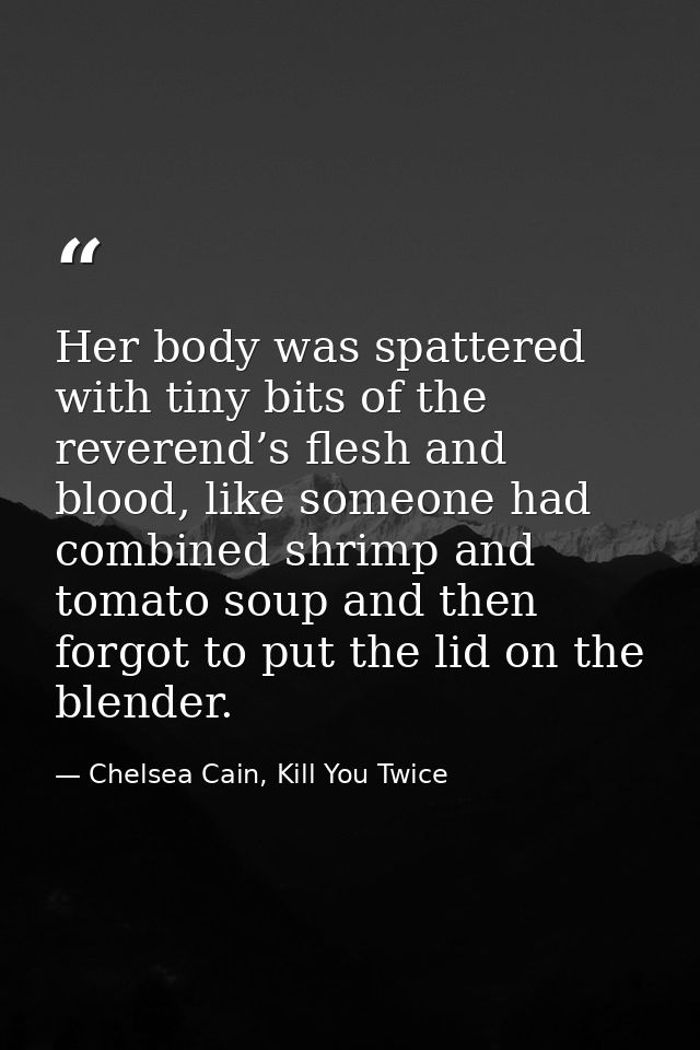 Her body was spattered with tiny bits of the reverend’s flesh and blood, like someone had combined shrimp and tomato sou — Chelsea Cain, Kill You Twice