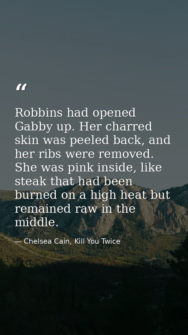 Robbins had opened Gabby up. Her charred skin was peeled back, and her ribs were removed. She was pink inside, like stea — Chelsea Cain, Kill You Twice