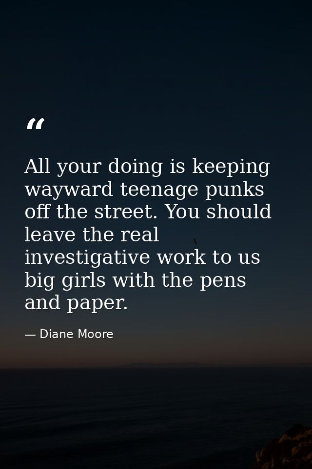All your doing is keeping wayward teenage punks off the street. You should leave the real investigative work to us big g — Diane Moore