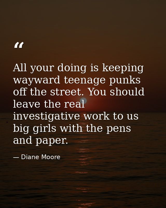 All your doing is keeping wayward teenage punks off the street. You should leave the real investigative work to us big g — Diane Moore