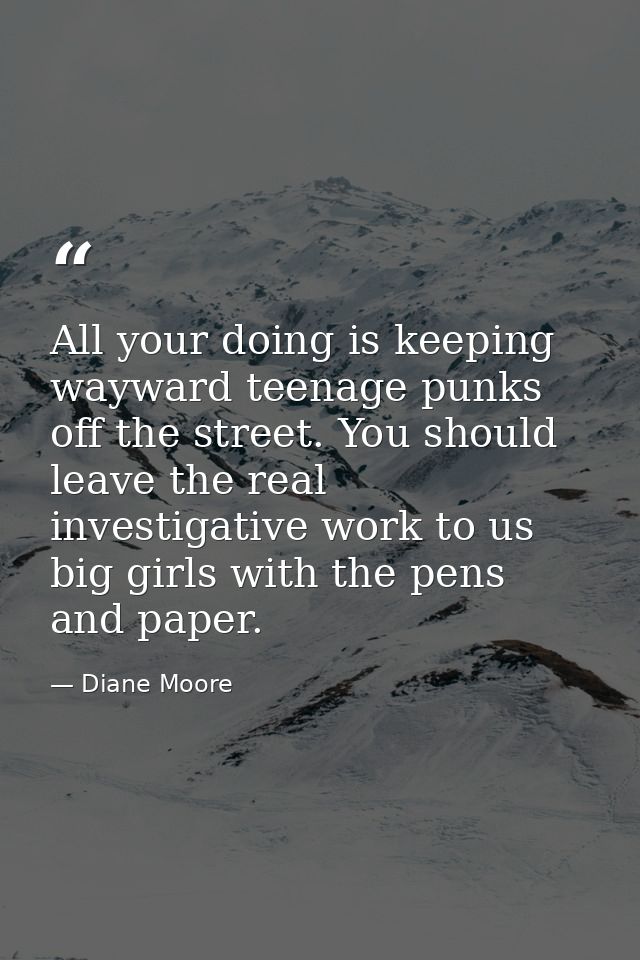 All your doing is keeping wayward teenage punks off the street. You should leave the real investigative work to us big g — Diane Moore