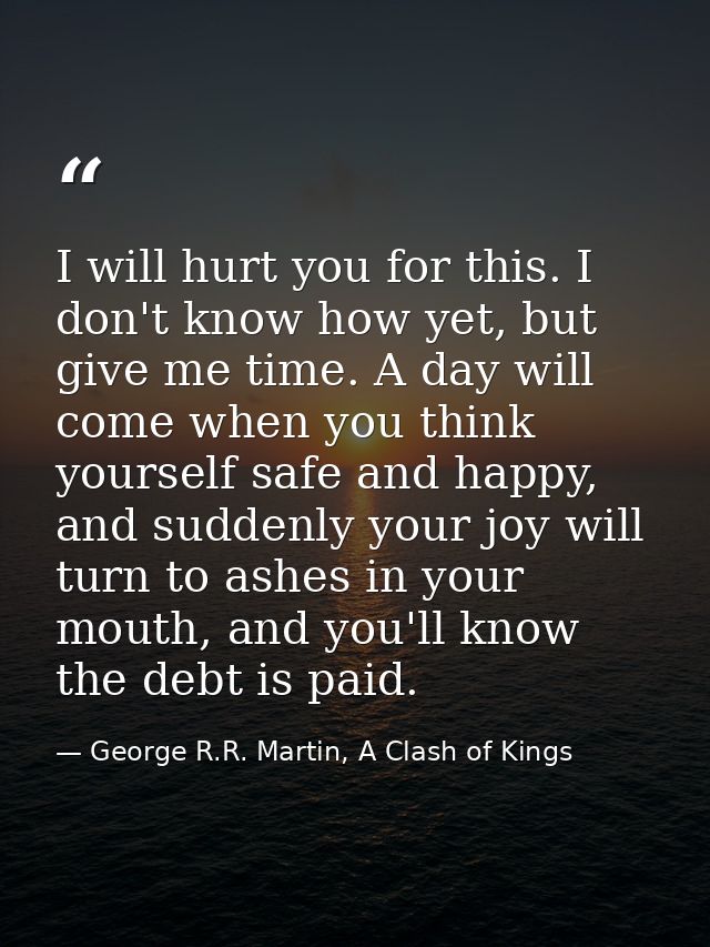 I will hurt you for this. I don't know how yet, but give me time. A day will come when you think yourself safe and happy — George R.R. Martin, A Clash of Kings