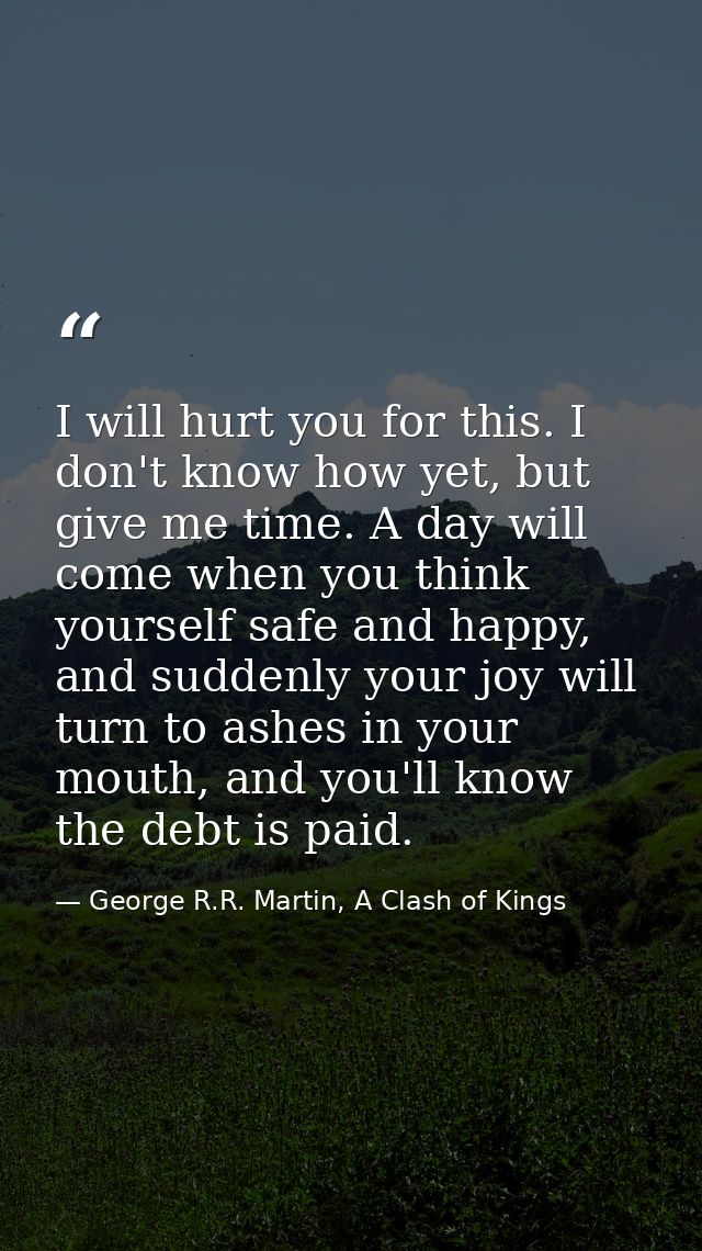 I will hurt you for this. I don't know how yet, but give me time. A day will come when you think yourself safe and happy — George R.R. Martin, A Clash of Kings