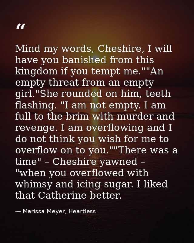 Mind my words, Cheshire, I will have you banished from this kingdom if you tempt me.""An empty threat from an empty girl — Marissa Meyer, Heartless