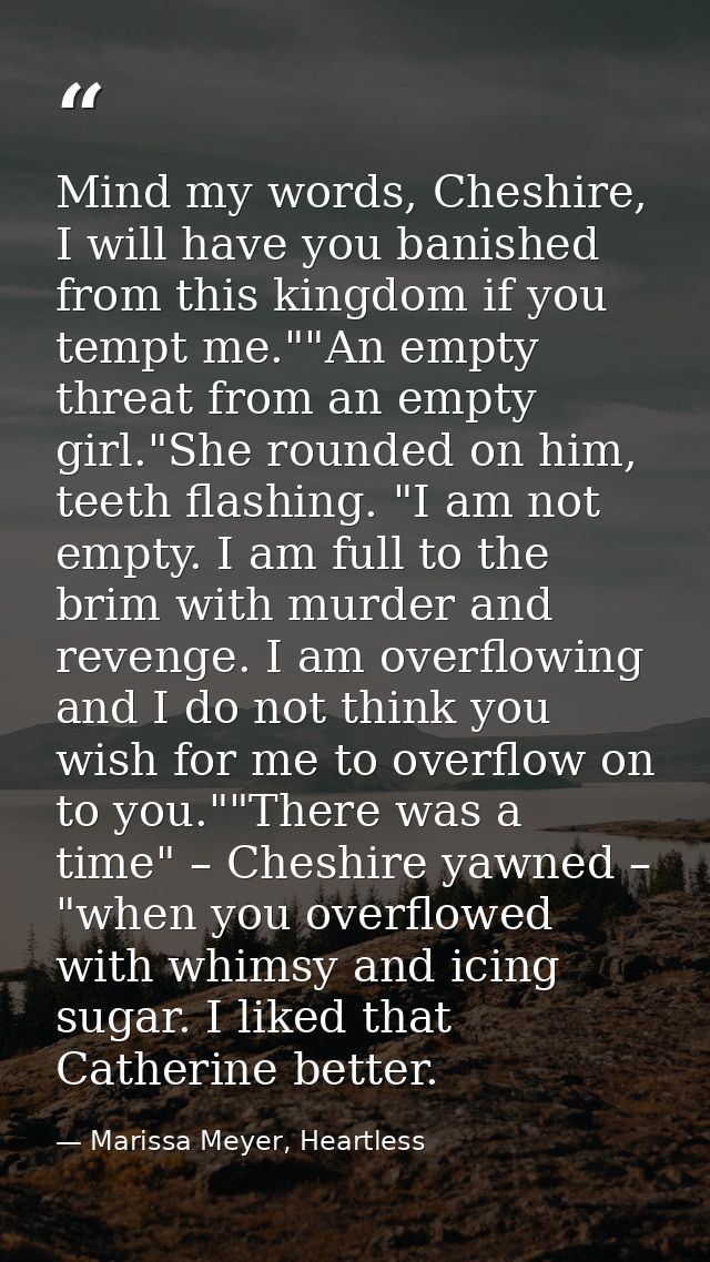 Mind my words, Cheshire, I will have you banished from this kingdom if you tempt me.""An empty threat from an empty girl — Marissa Meyer, Heartless