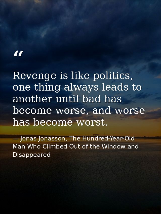 Revenge is like politics, one thing always leads to another until bad has become worse, and worse has become worst. — Jonas Jonasson, The Hundred-Year-Old Man Who Climbed Out of the Window and Disappeared