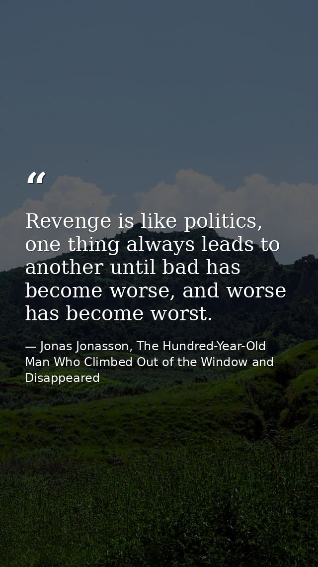Revenge is like politics, one thing always leads to another until bad has become worse, and worse has become worst. — Jonas Jonasson, The Hundred-Year-Old Man Who Climbed Out of the Window and Disappeared