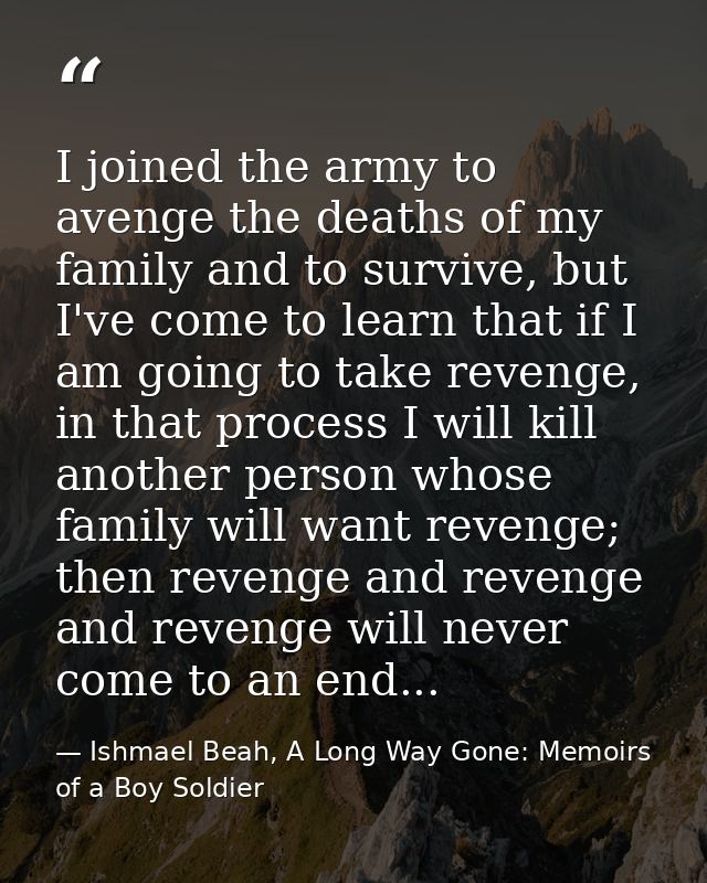 I joined the army to avenge the deaths of my family and to survive, but I've come to learn that if I am going to take re — Ishmael Beah, A Long Way Gone: Memoirs of a Boy Soldier