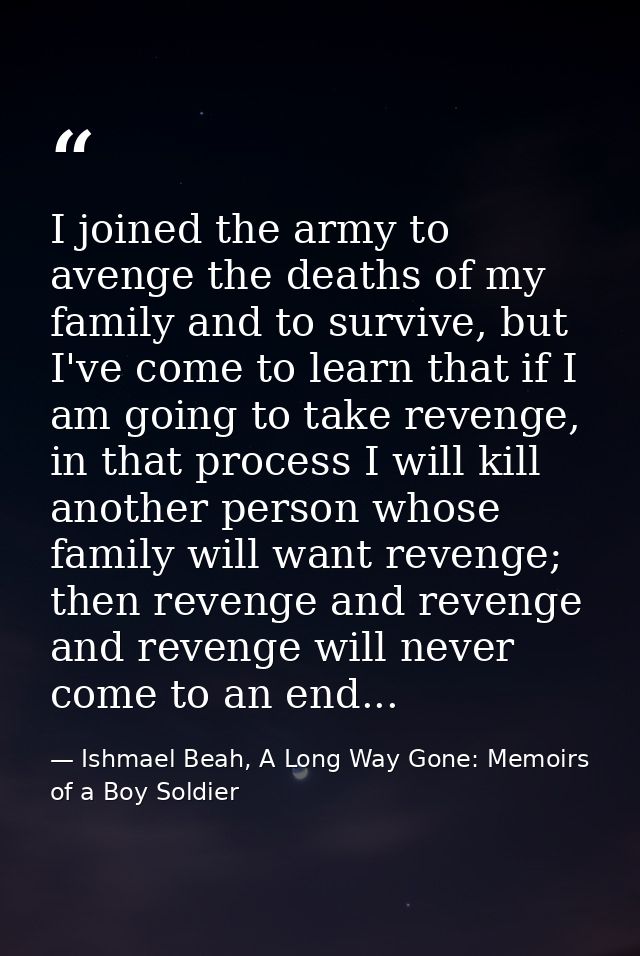 I joined the army to avenge the deaths of my family and to survive, but I've come to learn that if I am going to take re — Ishmael Beah, A Long Way Gone: Memoirs of a Boy Soldier