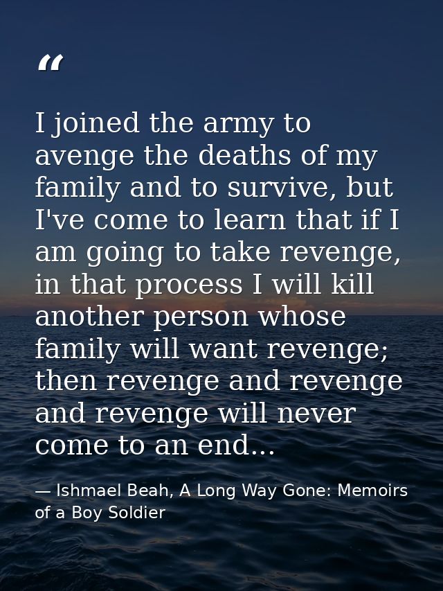 I joined the army to avenge the deaths of my family and to survive, but I've come to learn that if I am going to take re — Ishmael Beah, A Long Way Gone: Memoirs of a Boy Soldier
