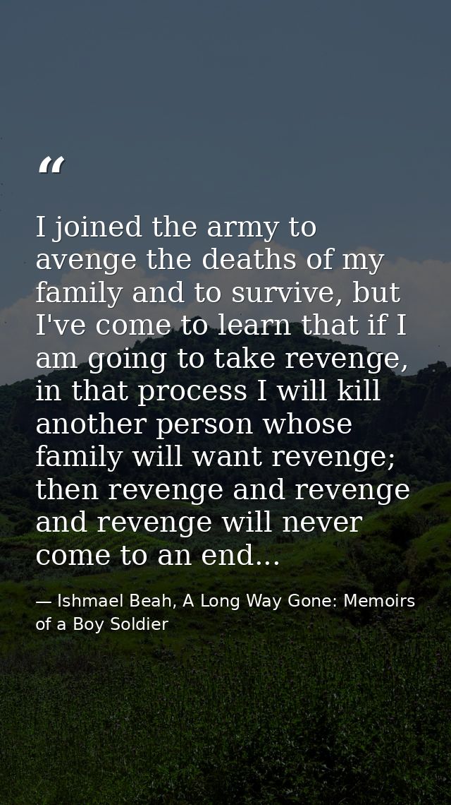 I joined the army to avenge the deaths of my family and to survive, but I've come to learn that if I am going to take re — Ishmael Beah, A Long Way Gone: Memoirs of a Boy Soldier