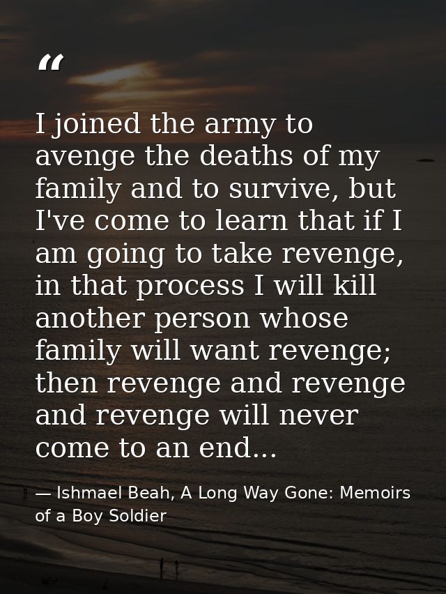 I joined the army to avenge the deaths of my family and to survive, but I've come to learn that if I am going to take re — Ishmael Beah, A Long Way Gone: Memoirs of a Boy Soldier
