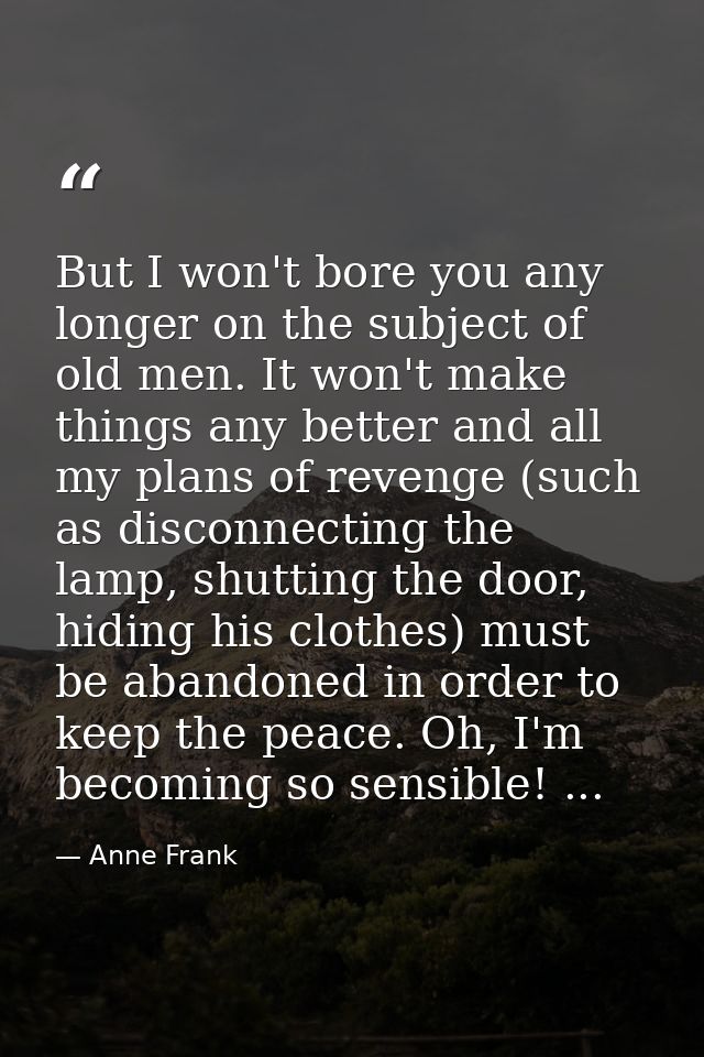But I won't bore you any longer on the subject of old men. It won't make things any better and all my plans of revenge ( — Anne Frank