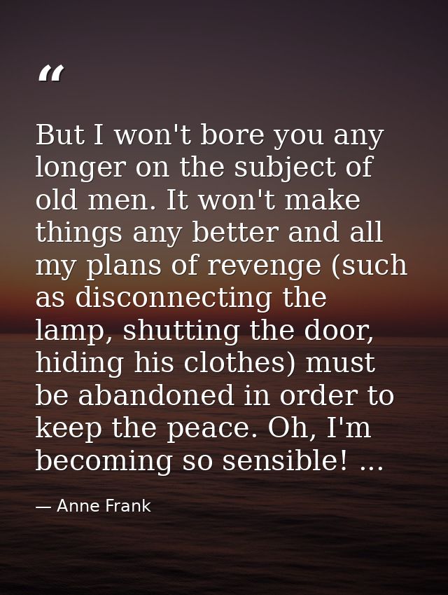 But I won't bore you any longer on the subject of old men. It won't make things any better and all my plans of revenge ( — Anne Frank