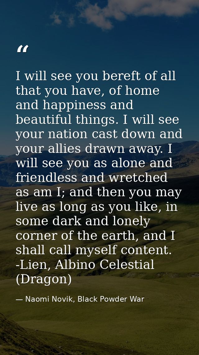 I will see you bereft of all that you have, of home and happiness and beautiful things. I will see your nation cast down — Naomi Novik, Black Powder War