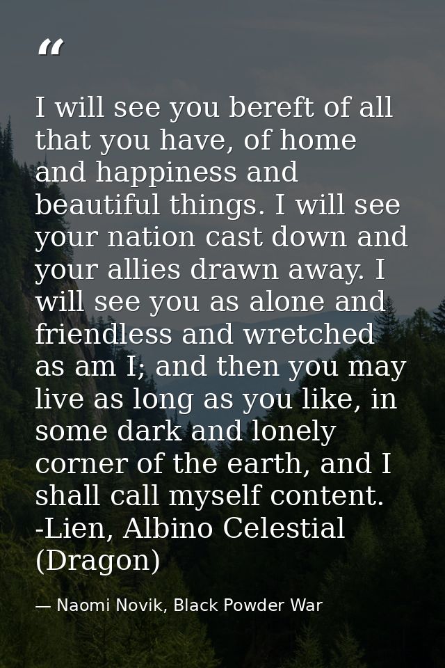 I will see you bereft of all that you have, of home and happiness and beautiful things. I will see your nation cast down — Naomi Novik, Black Powder War