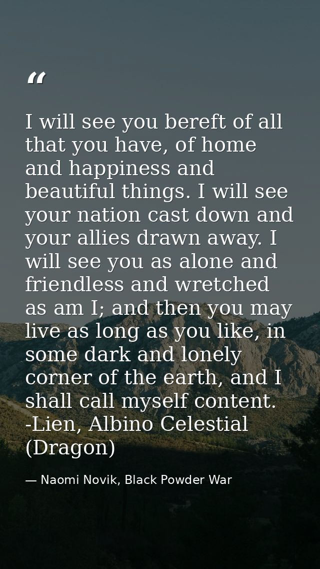 I will see you bereft of all that you have, of home and happiness and beautiful things. I will see your nation cast down — Naomi Novik, Black Powder War