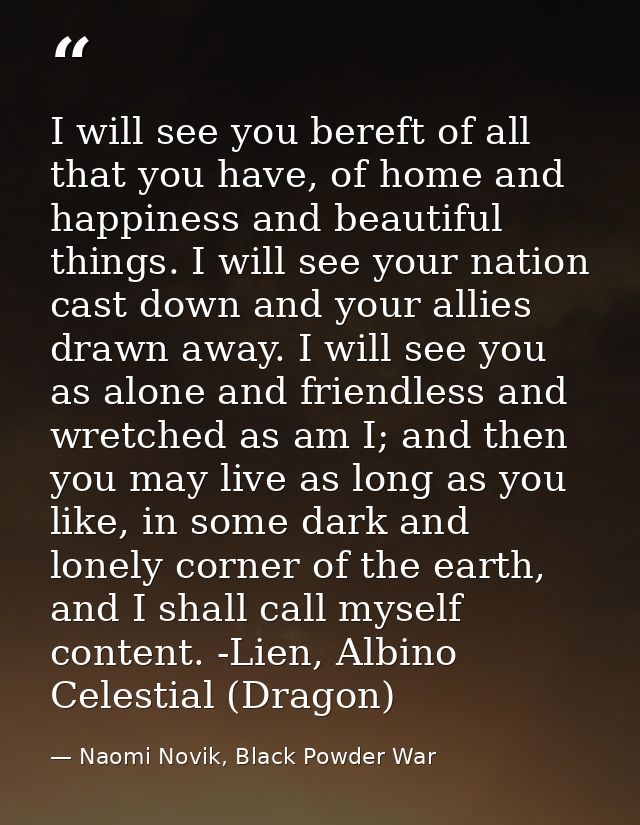 I will see you bereft of all that you have, of home and happiness and beautiful things. I will see your nation cast down — Naomi Novik, Black Powder War