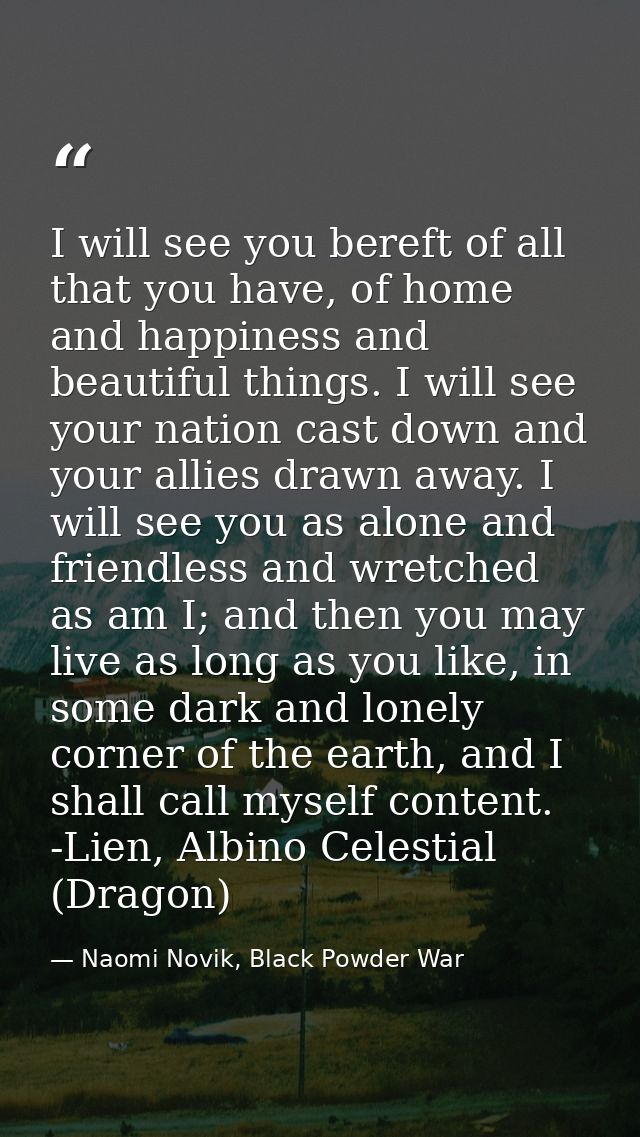 I will see you bereft of all that you have, of home and happiness and beautiful things. I will see your nation cast down — Naomi Novik, Black Powder War
