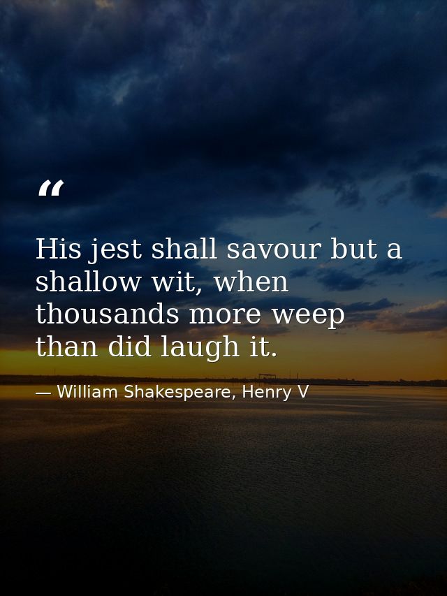His jest shall savour but a shallow wit, when thousands more weep than did laugh it. — William Shakespeare, Henry V