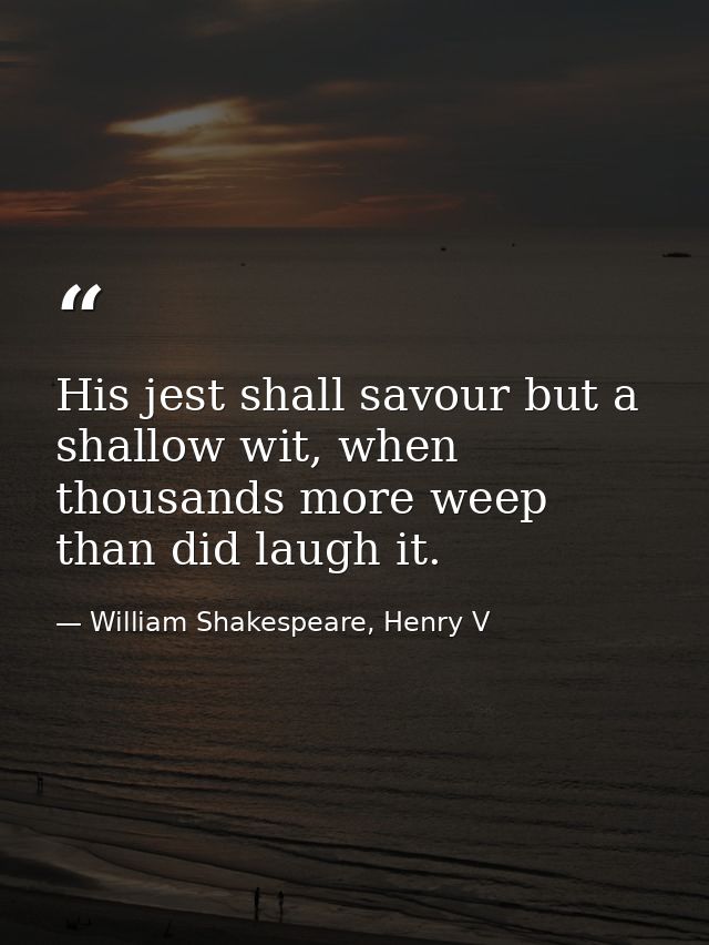 His jest shall savour but a shallow wit, when thousands more weep than did laugh it. — William Shakespeare, Henry V